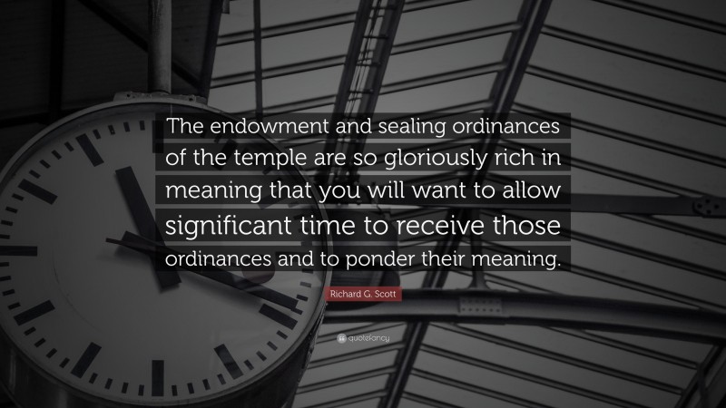 Richard G. Scott Quote: “The endowment and sealing ordinances of the temple are so gloriously rich in meaning that you will want to allow significant time to receive those ordinances and to ponder their meaning.”