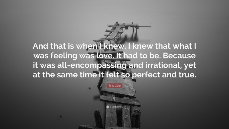 Tillie Cole Quote: “And that is when I knew. I knew that what I was feeling was love. It had to be. Because it was all-encompassing and irrational, yet at the same time it felt so perfect and true.”