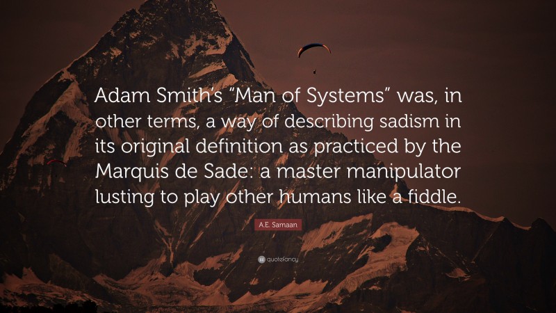 A.E. Samaan Quote: “Adam Smith’s “Man of Systems” was, in other terms, a way of describing sadism in its original definition as practiced by the Marquis de Sade: a master manipulator lusting to play other humans like a fiddle.”