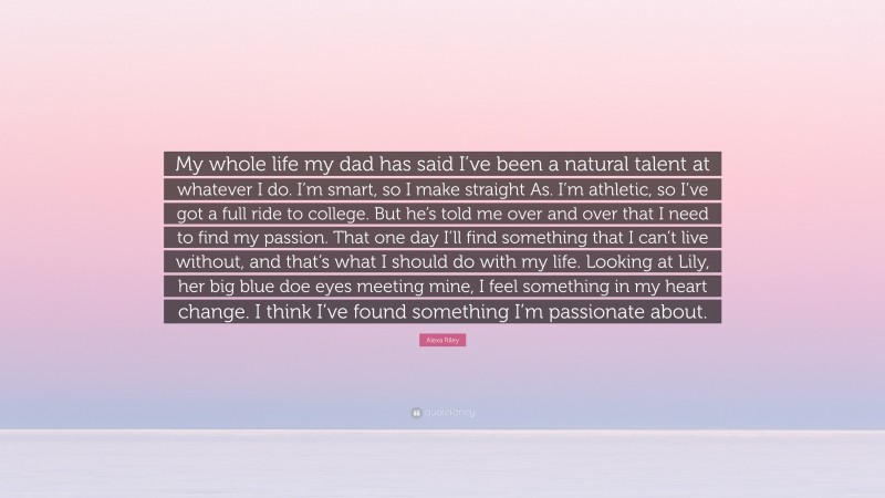 Alexa Riley Quote: “My whole life my dad has said I’ve been a natural talent at whatever I do. I’m smart, so I make straight As. I’m athletic, so I’ve got a full ride to college. But he’s told me over and over that I need to find my passion. That one day I’ll find something that I can’t live without, and that’s what I should do with my life. Looking at Lily, her big blue doe eyes meeting mine, I feel something in my heart change. I think I’ve found something I’m passionate about.”