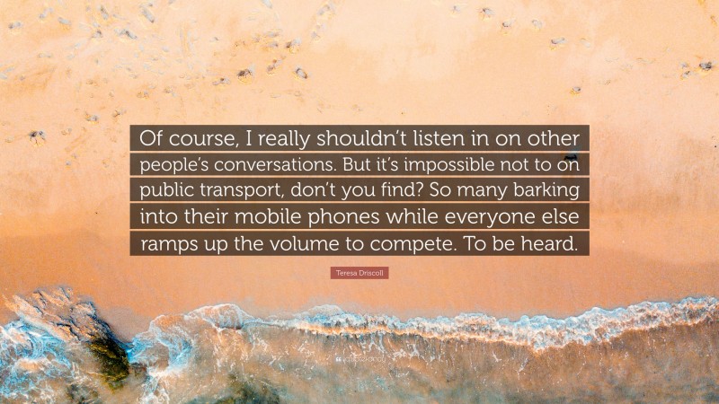 Teresa Driscoll Quote: “Of course, I really shouldn’t listen in on other people’s conversations. But it’s impossible not to on public transport, don’t you find? So many barking into their mobile phones while everyone else ramps up the volume to compete. To be heard.”