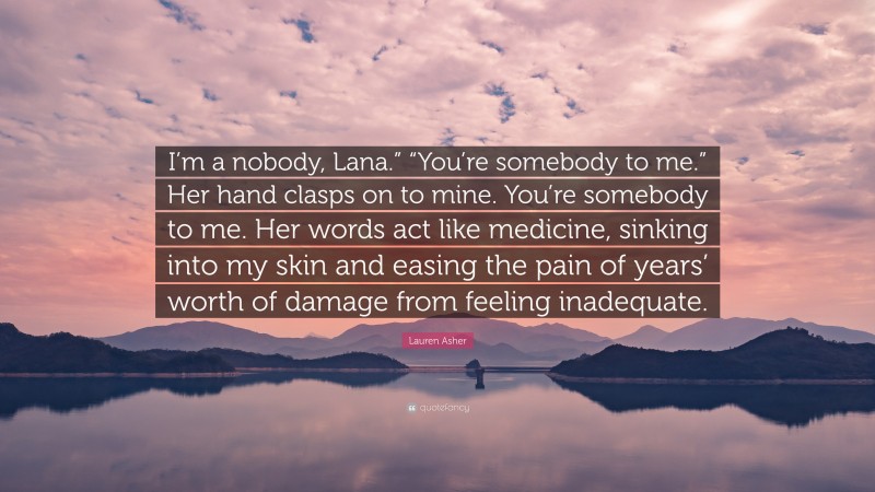 Lauren Asher Quote: “I’m a nobody, Lana.” “You’re somebody to me.” Her hand clasps on to mine. You’re somebody to me. Her words act like medicine, sinking into my skin and easing the pain of years’ worth of damage from feeling inadequate.”