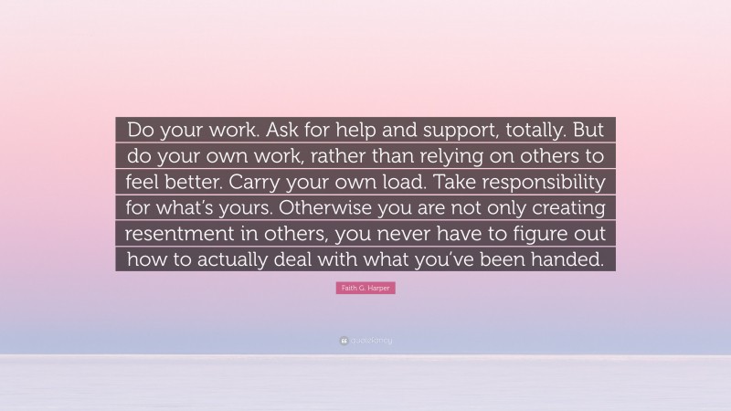 Faith G. Harper Quote: “Do your work. Ask for help and support, totally. But do your own work, rather than relying on others to feel better. Carry your own load. Take responsibility for what’s yours. Otherwise you are not only creating resentment in others, you never have to figure out how to actually deal with what you’ve been handed.”