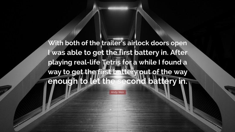 Andy Weir Quote: “With both of the trailer’s airlock doors open I was able to get the first battery in. After playing real-life Tetris for a while I found a way to get the first battery out of the way enough to let the second battery in.”