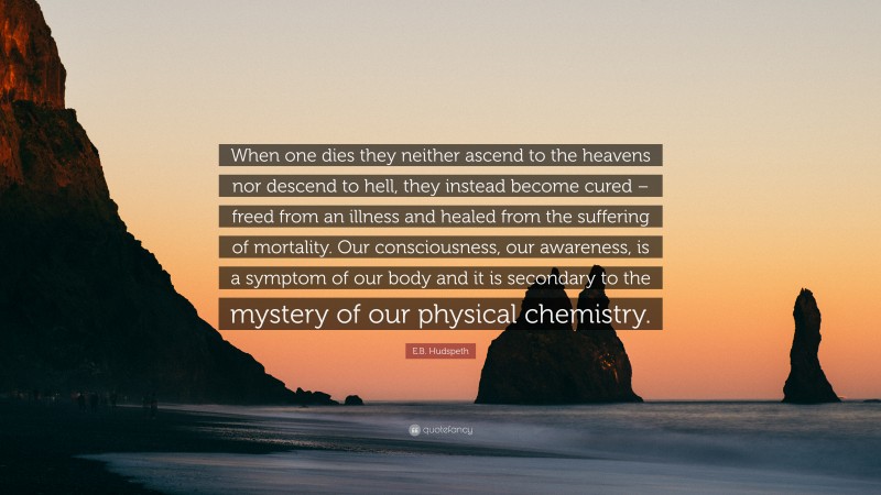 E.B. Hudspeth Quote: “When one dies they neither ascend to the heavens nor descend to hell, they instead become cured – freed from an illness and healed from the suffering of mortality. Our consciousness, our awareness, is a symptom of our body and it is secondary to the mystery of our physical chemistry.”