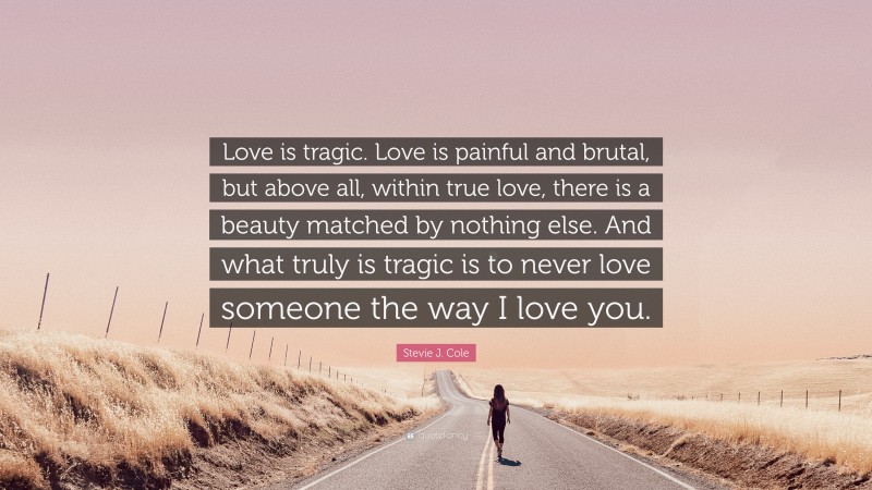 Stevie J. Cole Quote: “Love is tragic. Love is painful and brutal, but above all, within true love, there is a beauty matched by nothing else. And what truly is tragic is to never love someone the way I love you.”