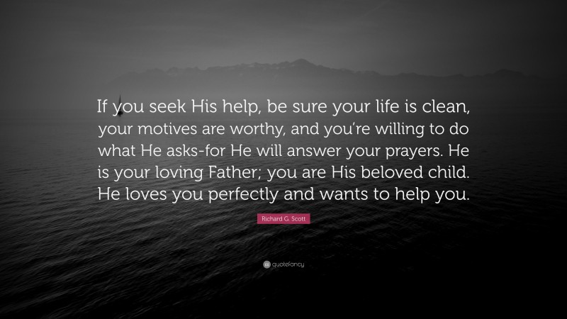 Richard G. Scott Quote: “If you seek His help, be sure your life is clean, your motives are worthy, and you’re willing to do what He asks-for He will answer your prayers. He is your loving Father; you are His beloved child. He loves you perfectly and wants to help you.”