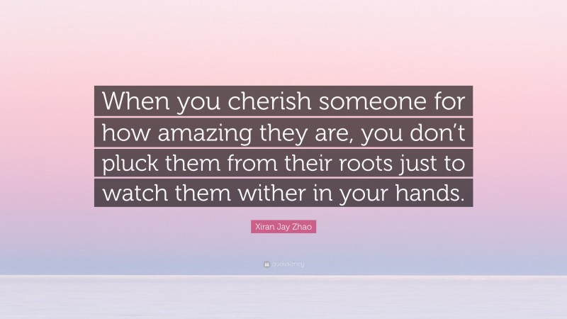 Xiran Jay Zhao Quote: “When you cherish someone for how amazing they are, you don’t pluck them from their roots just to watch them wither in your hands.”