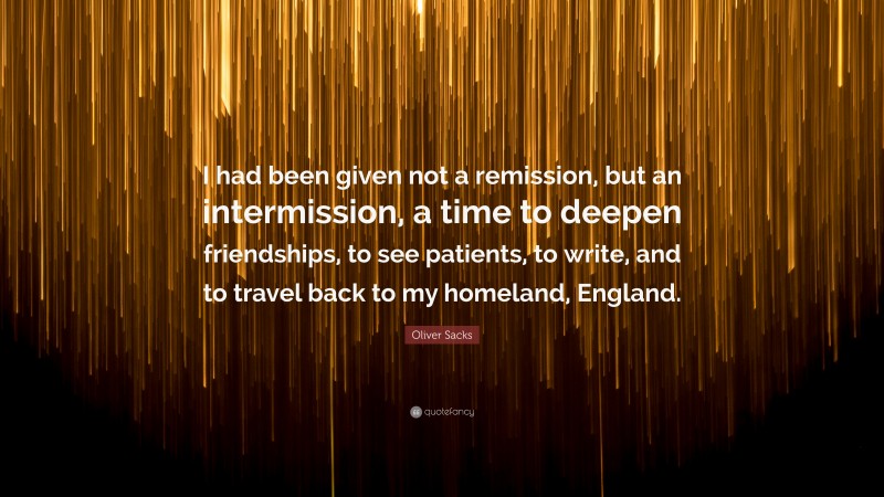 Oliver Sacks Quote: “I had been given not a remission, but an intermission, a time to deepen friendships, to see patients, to write, and to travel back to my homeland, England.”