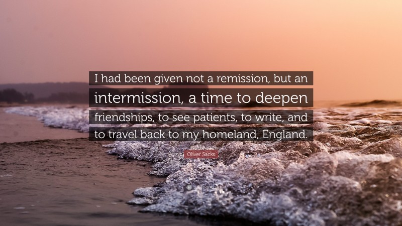 Oliver Sacks Quote: “I had been given not a remission, but an intermission, a time to deepen friendships, to see patients, to write, and to travel back to my homeland, England.”