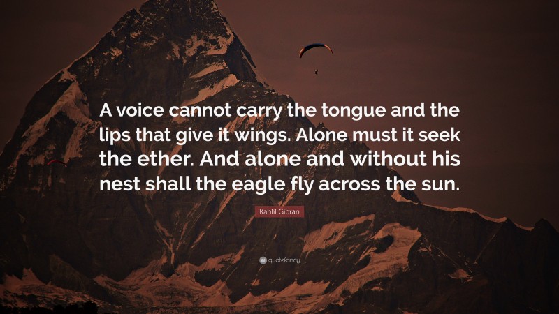 Kahlil Gibran Quote: “A voice cannot carry the tongue and the lips that give it wings. Alone must it seek the ether. And alone and without his nest shall the eagle fly across the sun.”