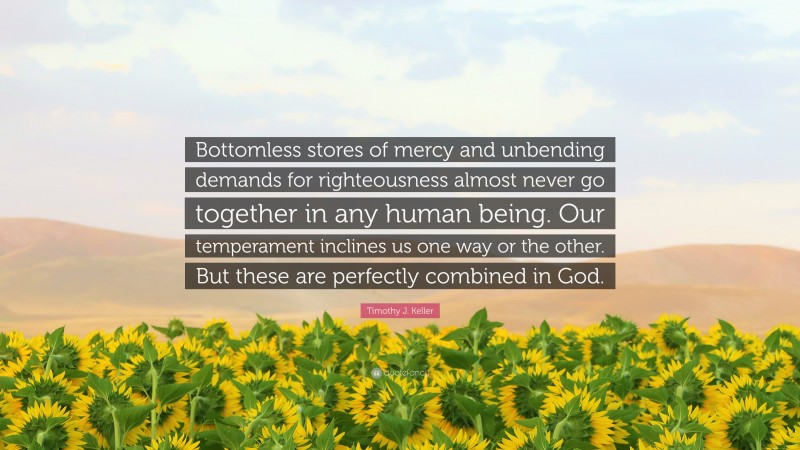 Timothy J. Keller Quote: “Bottomless stores of mercy and unbending demands for righteousness almost never go together in any human being. Our temperament inclines us one way or the other. But these are perfectly combined in God.”