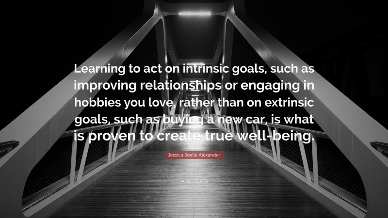 Jessica Joelle Alexander Quote: “Learning to act on intrinsic goals, such as improving relationships or engaging in hobbies you love, rather than on extrinsic goals, such as buying a new car, is what is proven to create true well-being.”