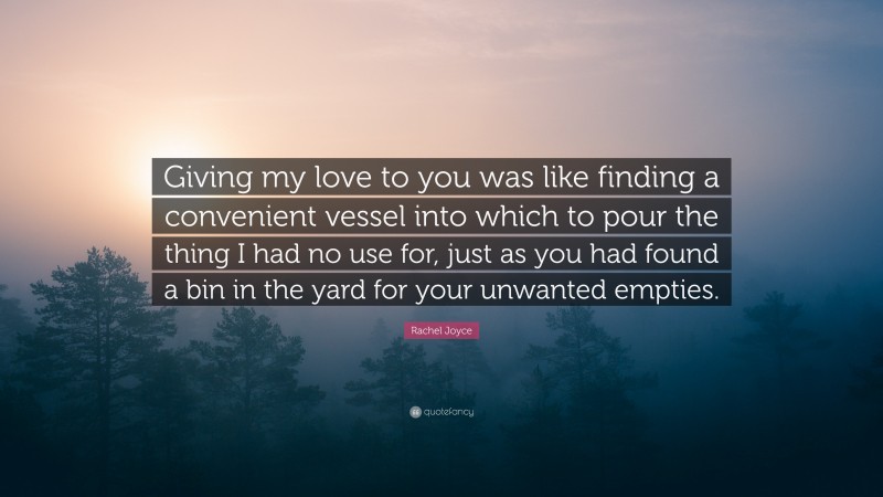 Rachel Joyce Quote: “Giving my love to you was like finding a convenient vessel into which to pour the thing I had no use for, just as you had found a bin in the yard for your unwanted empties.”