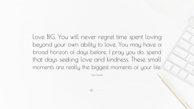 Kara Tippetts Quote: “Love BIG. You will never regret time spent loving beyond your own ability to love. You may have a broad horizon of days before, I pray you do, spend that days seeking love and kindness. These small moments are really the biggest moments of your life.”