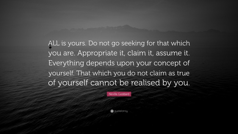 Neville Goddard Quote: “ALL is yours. Do not go seeking for that which you are. Appropriate it, claim it, assume it. Everything depends upon your concept of yourself. That which you do not claim as true of yourself cannot be realised by you.”