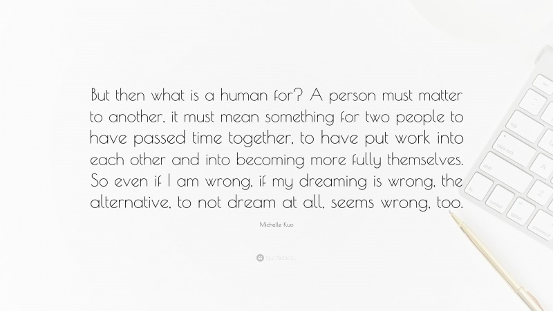 Michelle Kuo Quote: “But then what is a human for? A person must matter to another, it must mean something for two people to have passed time together, to have put work into each other and into becoming more fully themselves. So even if I am wrong, if my dreaming is wrong, the alternative, to not dream at all, seems wrong, too.”