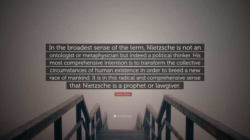 Stanley Rosen Quote: “In the broadest sense of the term, Nietzsche is not an ontologist or metaphysician but indeed a political thinker. His most comprehensive intention is to transform the collective circumstances of human existence in order to breed a new race of mankind. It is in this radical and comprehensive sense that Nietzsche is a prophet or lawgiver.”