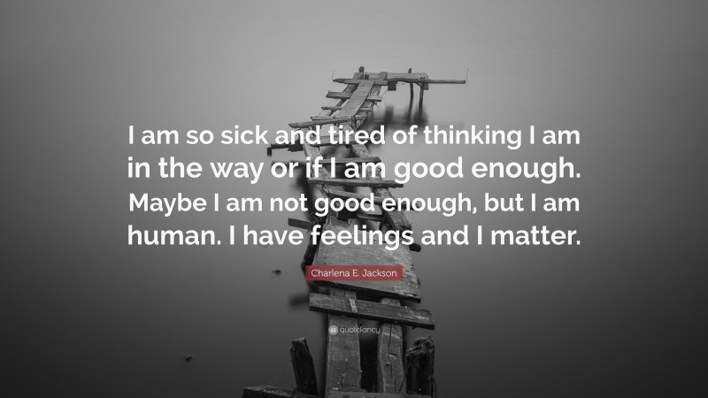 Charlena E. Jackson Quote: “I am so sick and tired of thinking I am in the way or if I am good enough. Maybe I am not good enough, but I am human. I have feelings and I matter.”