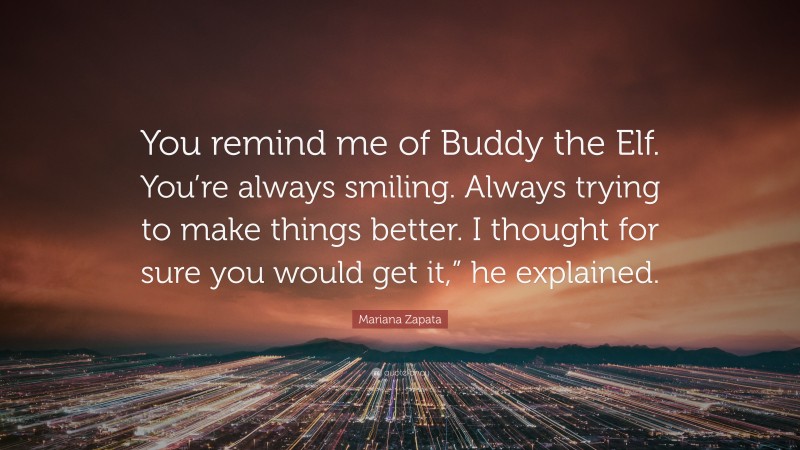 Mariana Zapata Quote: “You remind me of Buddy the Elf. You’re always smiling. Always trying to make things better. I thought for sure you would get it,” he explained.”