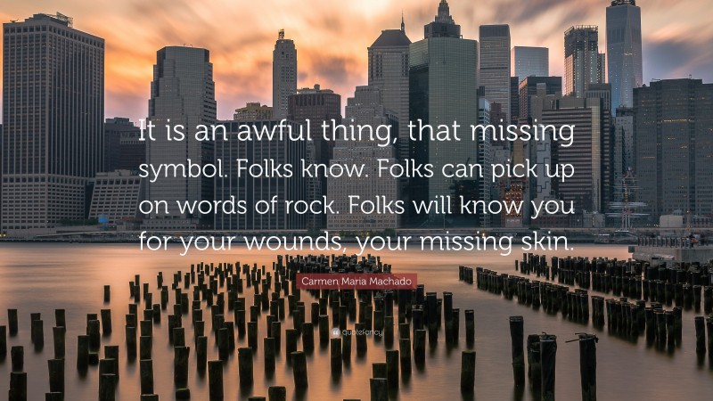 Carmen Maria Machado Quote: “It is an awful thing, that missing symbol. Folks know. Folks can pick up on words of rock. Folks will know you for your wounds, your missing skin.”