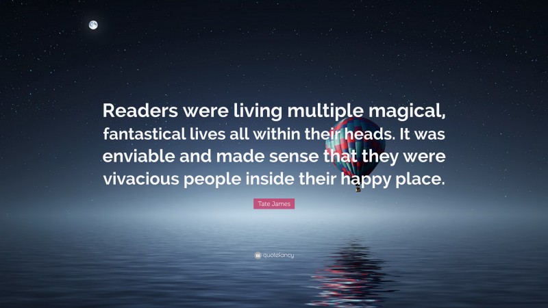 Tate James Quote: “Readers were living multiple magical, fantastical lives all within their heads. It was enviable and made sense that they were vivacious people inside their happy place.”