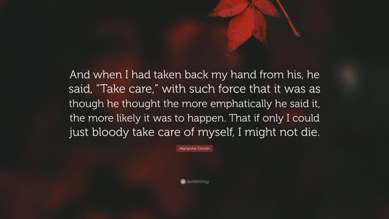 Marianne Cronin Quote: “And when I had taken back my hand from his, he said, “Take care,” with such force that it was as though he thought the more emphatically he said it, the more likely it was to happen. That if only I could just bloody take care of myself, I might not die.”
