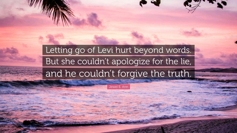Jewel E. Ann Quote: “Letting go of Levi hurt beyond words. But she couldn’t apologize for the lie, and he couldn’t forgive the truth.”