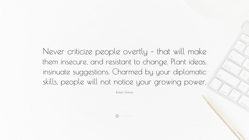 Robert Greene Quote: “Never criticize people overtly – that will make them insecure, and resistant to change. Plant ideas, insinuate suggestions. Charmed by your diplomatic skills, people will not notice your growing power.”