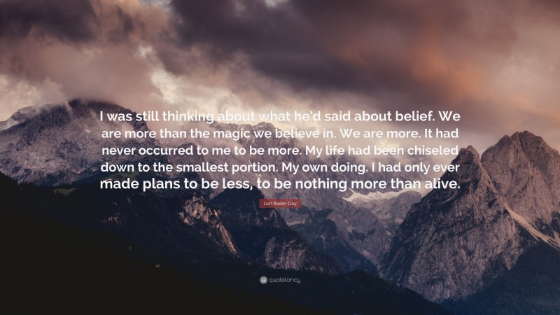 Lori Rader-Day Quote: “I was still thinking about what he’d said about belief. We are more than the magic we believe in. We are more. It had never occurred to me to be more. My life had been chiseled down to the smallest portion. My own doing. I had only ever made plans to be less, to be nothing more than alive.”