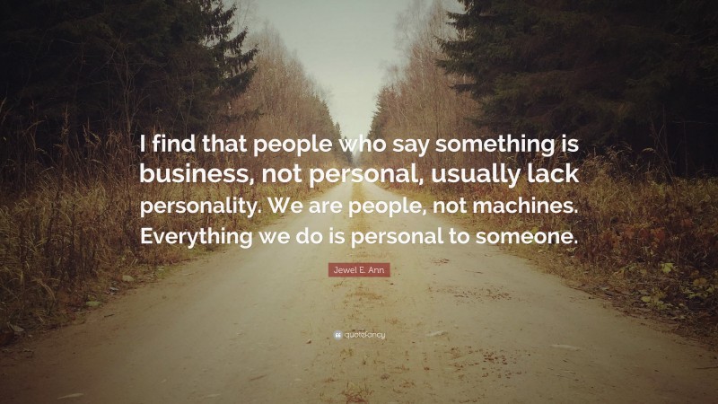 Jewel E. Ann Quote: “I find that people who say something is business, not personal, usually lack personality. We are people, not machines. Everything we do is personal to someone.”