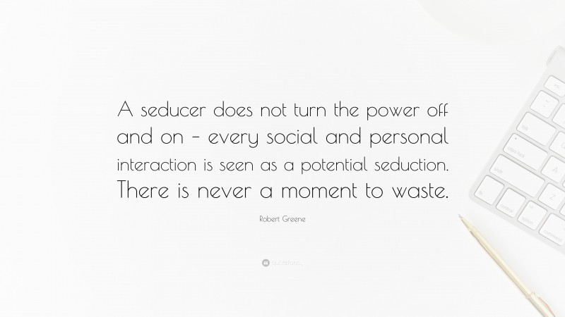 Robert Greene Quote: “A seducer does not turn the power off and on – every social and personal interaction is seen as a potential seduction. There is never a moment to waste.”
