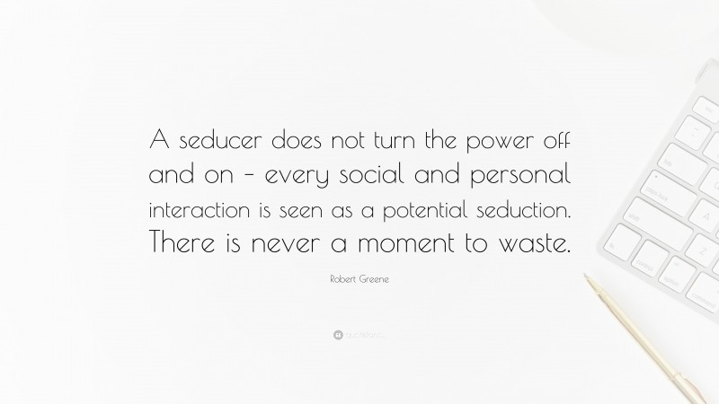 Robert Greene Quote: “A seducer does not turn the power off and on – every social and personal interaction is seen as a potential seduction. There is never a moment to waste.”