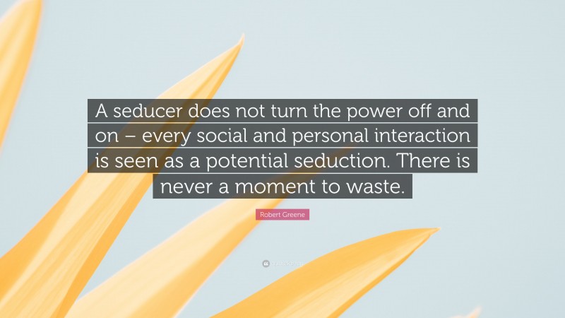 Robert Greene Quote: “A seducer does not turn the power off and on – every social and personal interaction is seen as a potential seduction. There is never a moment to waste.”