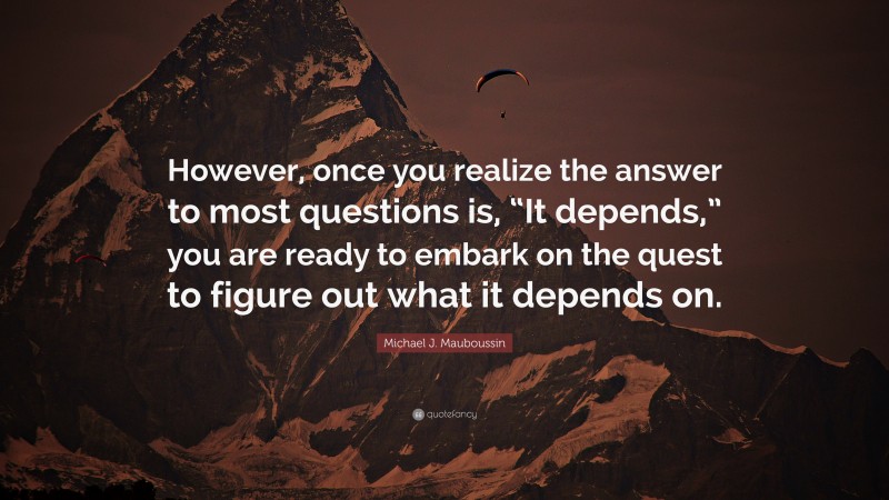 Michael J. Mauboussin Quote: “However, once you realize the answer to most questions is, “It depends,” you are ready to embark on the quest to figure out what it depends on.”