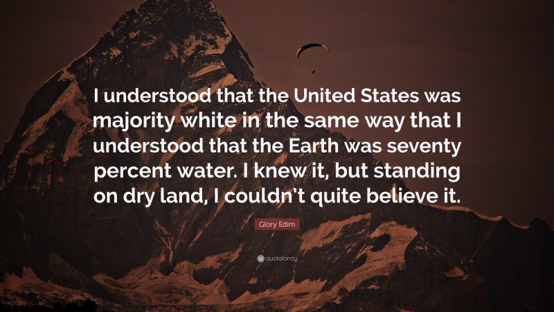 Glory Edim Quote: “I understood that the United States was majority white in the same way that I understood that the Earth was seventy percent water. I knew it, but standing on dry land, I couldn’t quite believe it.”