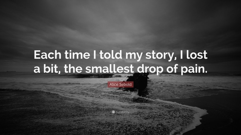 Alice Sebold Quote: “Each time I told my story, I lost a bit, the smallest drop of pain.”