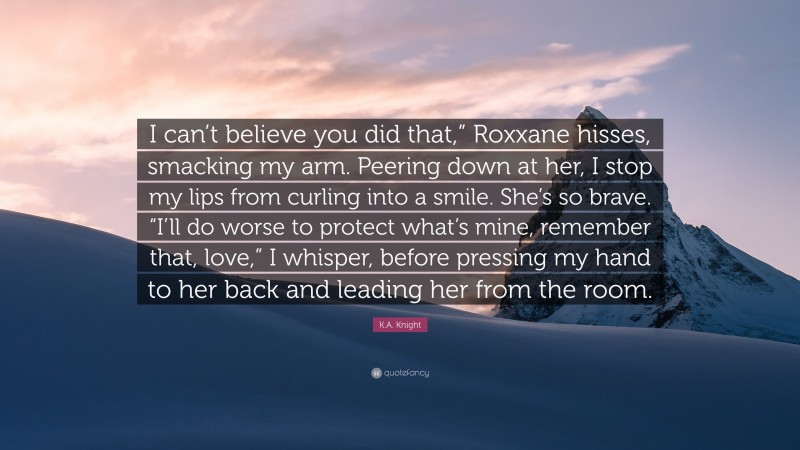 K.A. Knight Quote: “I can’t believe you did that,” Roxxane hisses, smacking my arm. Peering down at her, I stop my lips from curling into a smile. She’s so brave. “I’ll do worse to protect what’s mine, remember that, love,” I whisper, before pressing my hand to her back and leading her from the room.”