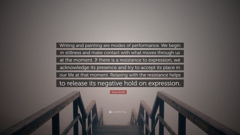 Shaun McNiff Quote: “Writing and painting are modes of performance. We begin in stillness and make contact with what moves through us at the moment. If there is a resistance to expression, we acknowledge its presence and try to accept its place in our life at that moment. Relaxing with the resistance helps to release its negative hold on expression.”
