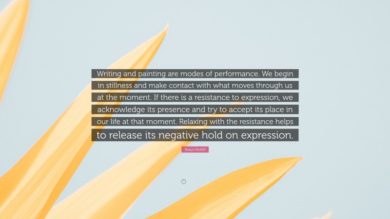 Shaun McNiff Quote: “Writing and painting are modes of performance. We begin in stillness and make contact with what moves through us at the moment. If there is a resistance to expression, we acknowledge its presence and try to accept its place in our life at that moment. Relaxing with the resistance helps to release its negative hold on expression.”