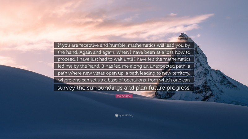 Paul A.M. Dirac Quote: “If you are receptive and humble, mathematics will lead you by the hand. Again and again, when I have been at a loss how to proceed, I have just had to wait until I have felt the mathematics led me by the hand. It has led me along an unexpected path, a path where new vistas open up, a path leading to new territory, where one can set up a base of operations, from which one can survey the surroundings and plan future progress.”