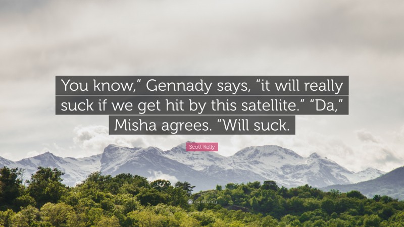 Scott Kelly Quote: “You know,” Gennady says, “it will really suck if we get hit by this satellite.” “Da,” Misha agrees. “Will suck.”
