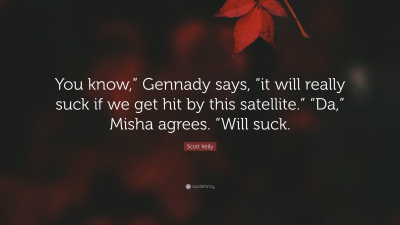 Scott Kelly Quote: “You know,” Gennady says, “it will really suck if we get hit by this satellite.” “Da,” Misha agrees. “Will suck.”