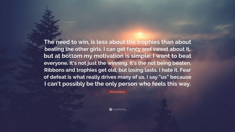 Maria Sharapova Quote: “The need to win, is less about the trophies than about beating the other girls. I can get fancy and sweet about it, but at bottom my motivation is simple: I want to beat everyone. It’s not just the winning. It’s the not being beaten. Ribbons and trophies get old, but losing lasts. I hate it. Fear of defeat is what really drives many of us. I say “us” because I can’t possibly be the only person who feels this way.”