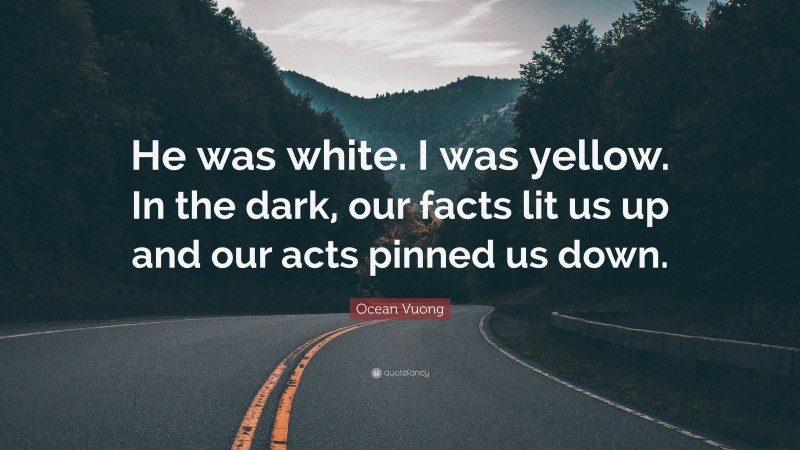 Ocean Vuong Quote: “He was white. I was yellow. In the dark, our facts lit us up and our acts pinned us down.”