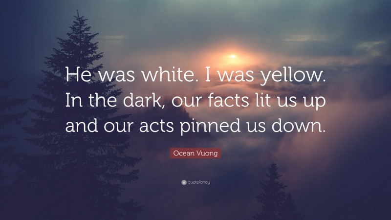 Ocean Vuong Quote: “He was white. I was yellow. In the dark, our facts lit us up and our acts pinned us down.”
