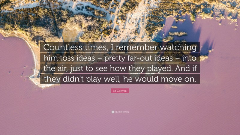 Ed Catmull Quote: “Countless times, I remember watching him toss ideas – pretty far-out ideas – into the air, just to see how they played. And if they didn’t play well, he would move on.”