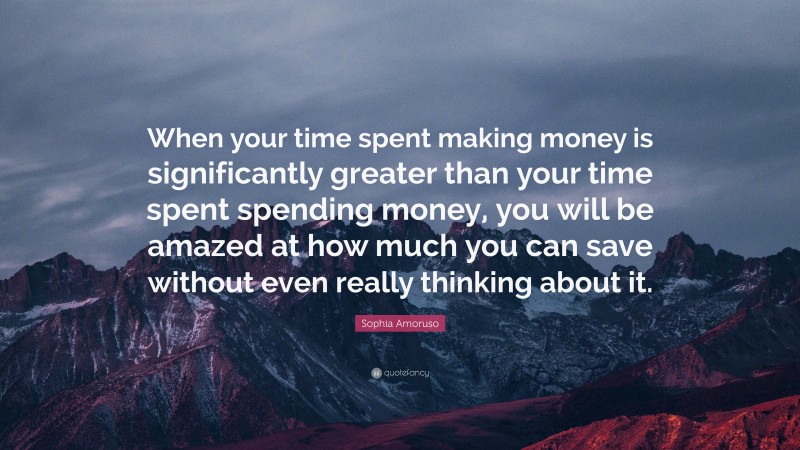 Sophia Amoruso Quote: “When your time spent making money is significantly greater than your time spent spending money, you will be amazed at how much you can save without even really thinking about it.”