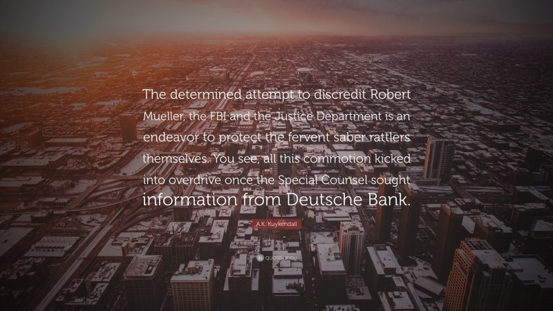 A.K. Kuykendall Quote: “The determined attempt to discredit Robert Mueller, the FBI and the Justice Department is an endeavor to protect the fervent saber rattlers themselves. You see, all this commotion kicked into overdrive once the Special Counsel sought information from Deutsche Bank.”