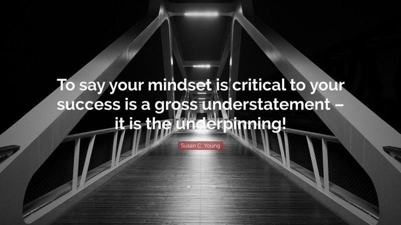 Susan C. Young Quote: “To say your mindset is critical to your success is a gross understatement – it is the underpinning!”